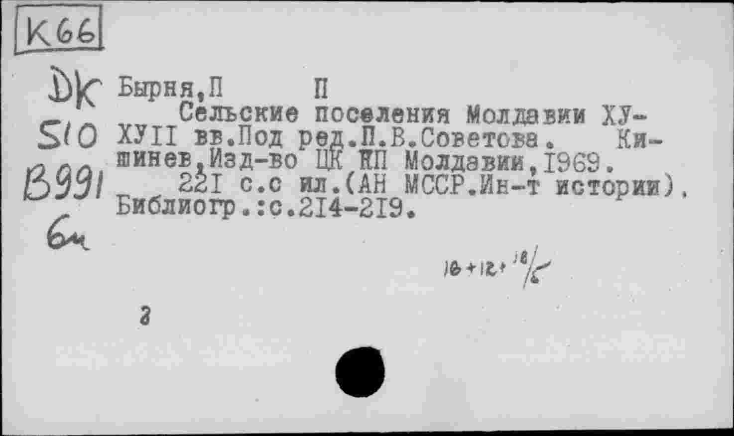 ﻿K 6é>
Llf Бырня,П П
_ ' , Сельские поселения Молдавии ХУ-S<0 ХУІІ вв.Под ред.П.В.Советова. Ки-шинев.Изд-во ЦК КП Молдавии,1969.
395/т, с*с ил.(АН МССР.Ин-т истории), Библиогр*:с‘214-219‘